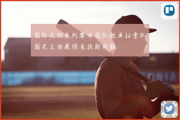 国际足联系列赛中国队胜库拉索队国足主场展现竞技新风貌